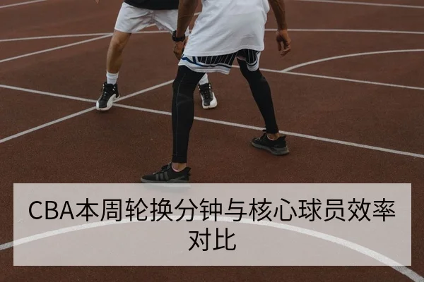 CBA本周轮换分钟与核心球员效率对比
